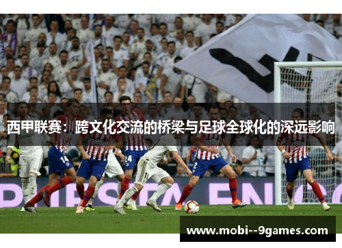 西甲联赛:跨文化交流的桥梁与足球全球化的深远影响 西甲联赛:跨文化交流的桥梁与足球全球化的深远影响