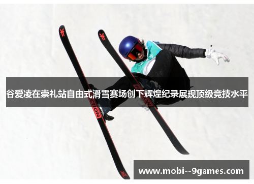 谷爱凌在崇礼站自由式滑雪赛场创下辉煌纪录展现顶级竞技水平 谷爱凌在崇礼站自由式滑雪赛场创下辉煌纪录展现顶级竞技水平