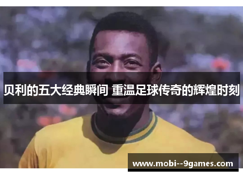 贝利的五大经典瞬间 重温足球传奇的辉煌时刻
