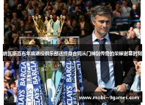 纳瓦斯宣布年底退役俱乐部送终身合同从门神到传奇的荣耀谢幕时刻 纳瓦斯宣布年底退役俱乐部送终身合同从门神到传奇的荣耀谢幕时刻